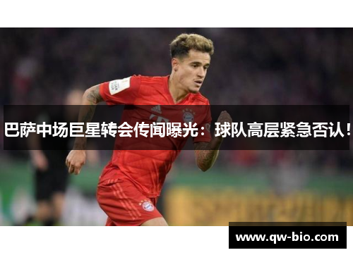 巴萨中场巨星转会传闻曝光：球队高层紧急否认！